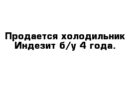 Продается холодильник Индезит б/у 4 года.